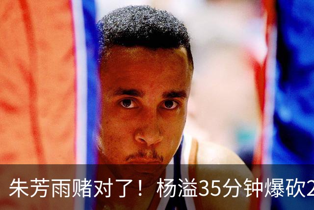 朱芳雨赌对了！杨溢35分钟爆砍27+12+6+6，或成广东队未来一哥！